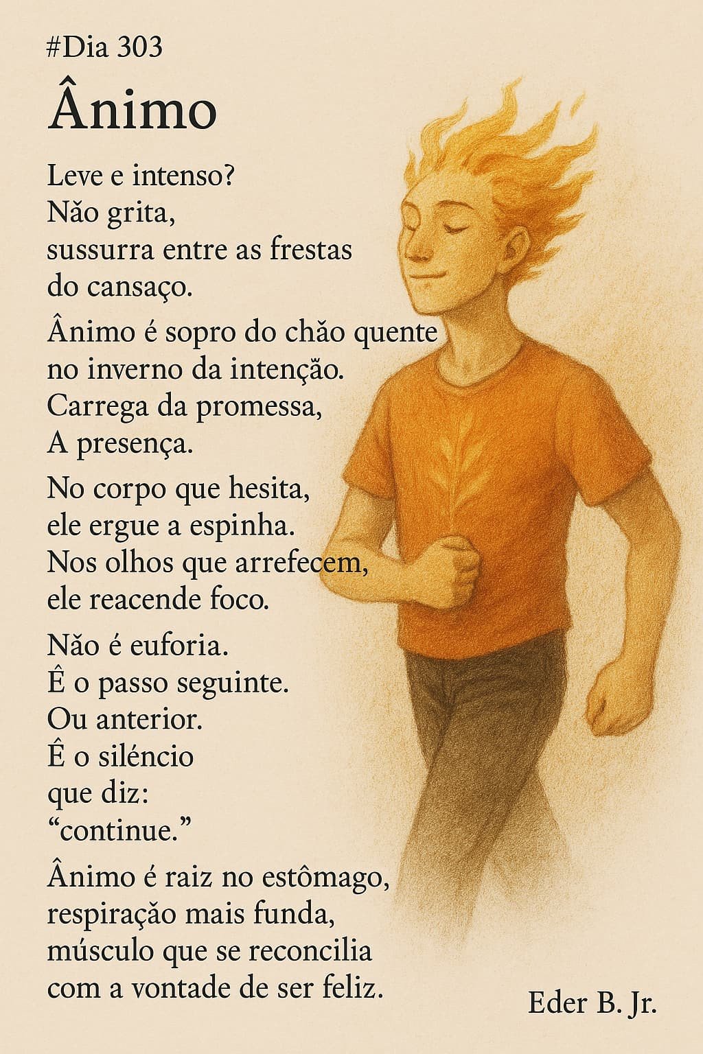 #Dia 303
Ânimo

Leve e intenso?
Não grita,
sussurra entre as frestas do cansaço.

Ânimo é sopro do chão quente
no inverno da intenção.
Carrega da promessa,
A presença.

No corpo que hesita,
ele ergue a espinha.
Nos olhos que arrefecem,
ele reacende foco.

Não é euforia.
É o passo seguinte.
Ou anterior.
É o silêncio
que diz:
“continue.”

Ânimo é raiz no estômago,
respiração mais funda,
músculo que se reconcilia
com a vontade de ser feliz.

Eder B. Jr.