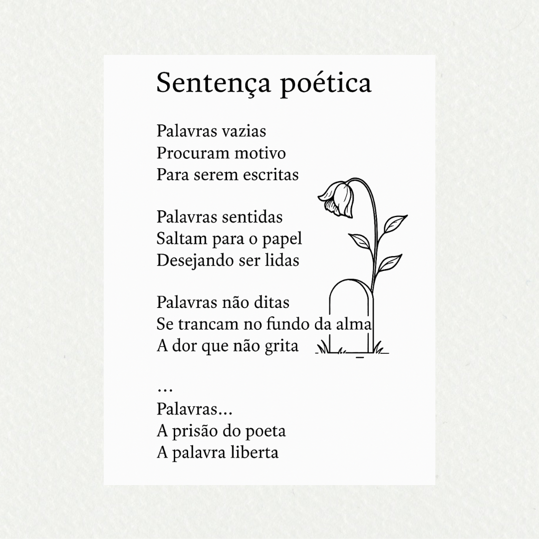 SENTENÇA POÉTICA 

Palavras vazias,
Procuram motivo
Para serem escritas.

Palavras sentidas,
Saltam para o papel
Desejando ser lidas.

Palavras não ditas,
Trancam no fundo da alma
A dor que não grita.

Palavras malditas,
Condenando vidas
Invalidando a justiça.

Palavras...
A prisão do poeta
A palavra liberta.

#desafio 365/99
