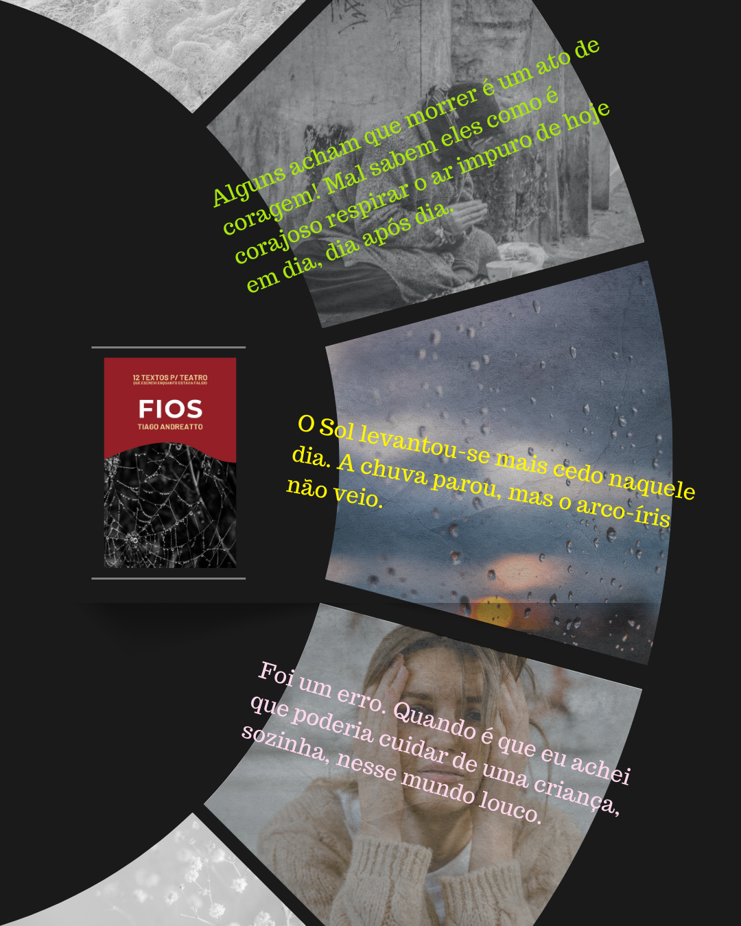 3 trechos na dramaturgia "Fios", que deram um nó, bem apertado, na garganta, na hora de escrever e reler:

1º Alguns acham que morrer é um ato de coragem! Mal sabem eles como é corajoso respirar o ar impuro de hoje em dia, dia após dia.

2º O Sol levantou-se mais cedo naquele dia. A chuva parou, mas o arco-íris não veio.

3º Foi um erro. Quando é que eu achei que poderia cuidar de uma criança, sozinha, nesse mundo louco.

E você? Já leu?

Deixa aqui nos comentários, o que achou da história. Vamos nos conectar um pouquinho mais.