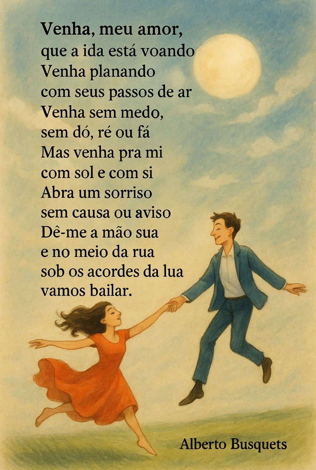 Venha, meu amor,
que a vida está voando
Venha planando
com seus passos de ar
Venha sem medo,
sem dó, ré ou fá
Mas venha pra mi
com sol e com si
Abra um sorriso
sem causa ou aviso
Dê-me a mão sua
e no meio da rua
sob os acordes da lua
vamos bailar.
Alberto Busquets.
#Desafio 118