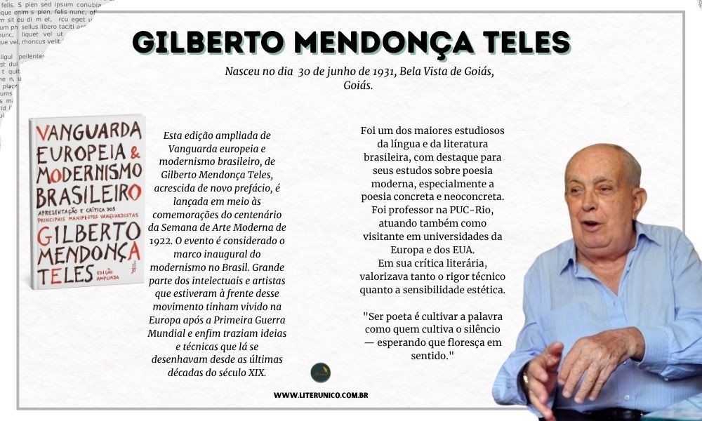 Homenagem a Gilberto Mendonça.

Doutor em Letras e professor universitário por muitos anos, Gilberto Mendonça Teles escreveu livros que analisam a evolução da poesia brasileira, tratando de temas como o modernismo, o concretismo, a poesia marginal e outros movimentos poéticos. Sua obra “Vanguarda Européia e Modernismo Brasileiro” é referência para estudiosos da área.

"Escrever é, antes de tudo, um ato de escuta: é ouvir o que as palavras querem dizer antes mesmo de serem ditas."
- Gilberto Mendonça Teles

Vanguarda europeia e modernismo brasileiro :<a href="https://www.literunico.com.br/books/926">Aqui!</a> 

#aniversárioliterário
#diadecelebrarescritor