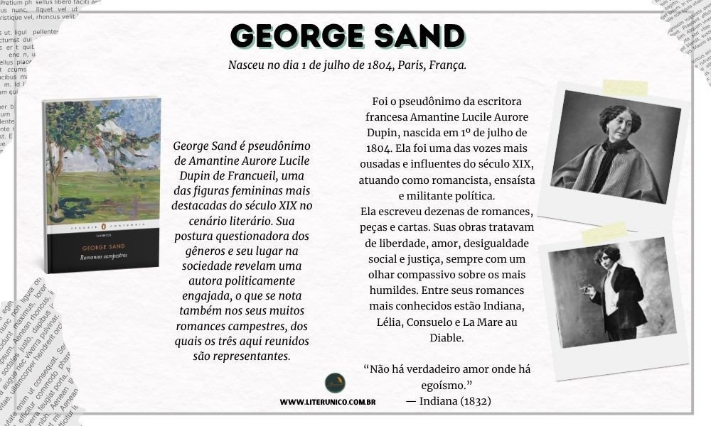 Homenagem à George Sand  ou   Amantine Lucile Aurore Dupin   (1804-1876).

Ela adotou o pseudônimo masculino "George Sand" para publicar seus livros, já que, na época, as escritoras mulheres sofriam preconceito e eram muitas vezes rejeitadas pelas editoras ou não levadas a sério.
Além do nome, ela também se vestia com roupas masculinas em público, o que causava escândalo — mas lhe dava liberdade de circulação e acesso a espaços reservados aos homens.

"Não existe verdadeira felicidade sem coragem, e não há coragem sem luta."
— George Sand

Romances campestres: <a href="https://www.literunico.com.br/books/948">Aqui!</a> 

#aniversárioliterário
#diadecelebrarescritor
