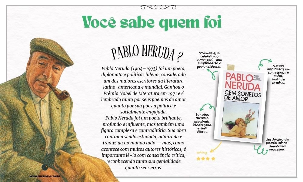 Homenagem a Pablo Neruda  (1904-1973)

Sua poesia percorreu diferentes fases — desde o lirismo romântico de Vinte Poemas de Amor e uma Canção Desesperada até o engajamento político em obras como Canto Geral. Neruda foi também diplomata, senador e um defensor apaixonado de causas sociais, o que o aproximou de ideologias de esquerda.

"Posso escrever os versos mais tristes esta noite."
– Vinte Poemas de Amor e uma Canção Desesperada

Cem sonetos de amor : <a href="https://www.literunico.com.br/books/1036">Aqui!</a> 

#aniversárioliterário